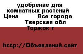 удобрение для комнатных растений › Цена ­ 150 - Все города  »    . Тверская обл.,Торжок г.